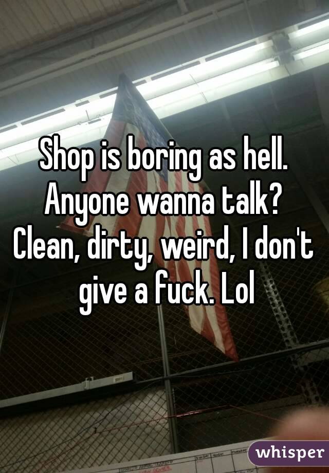 Shop is boring as hell.
Anyone wanna talk?
Clean, dirty, weird, I don't give a fuck. Lol