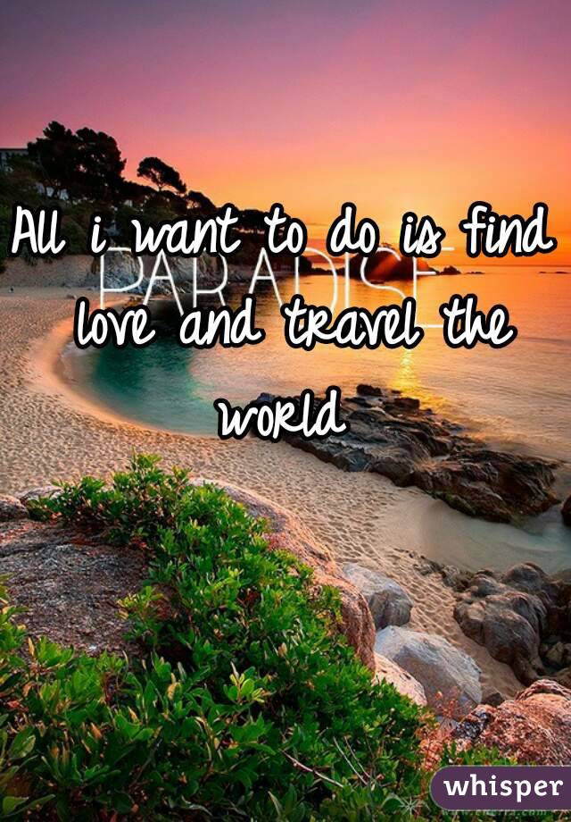 All i want to do is find love and travel the world 