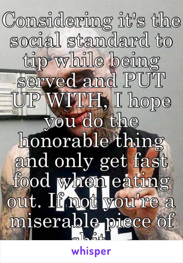 Considering it's the social standard to tip while being served and PUT UP WITH, I hope you do the honorable thing and only get fast food when eating out. If not you're a miserable piece of shit. 