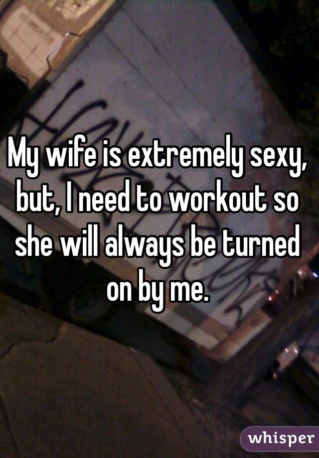 My wife is extremely sexy, but, I need to workout so she will always be turned on by me. 