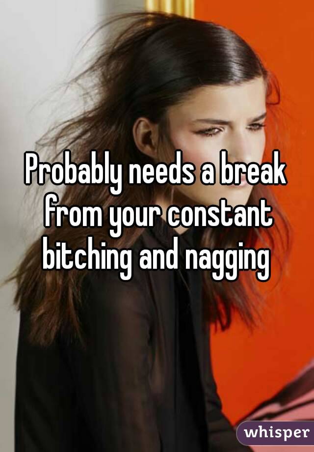 Probably needs a break from your constant bitching and nagging 