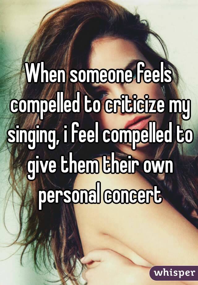 When someone feels compelled to criticize my singing, i feel compelled to give them their own personal concert