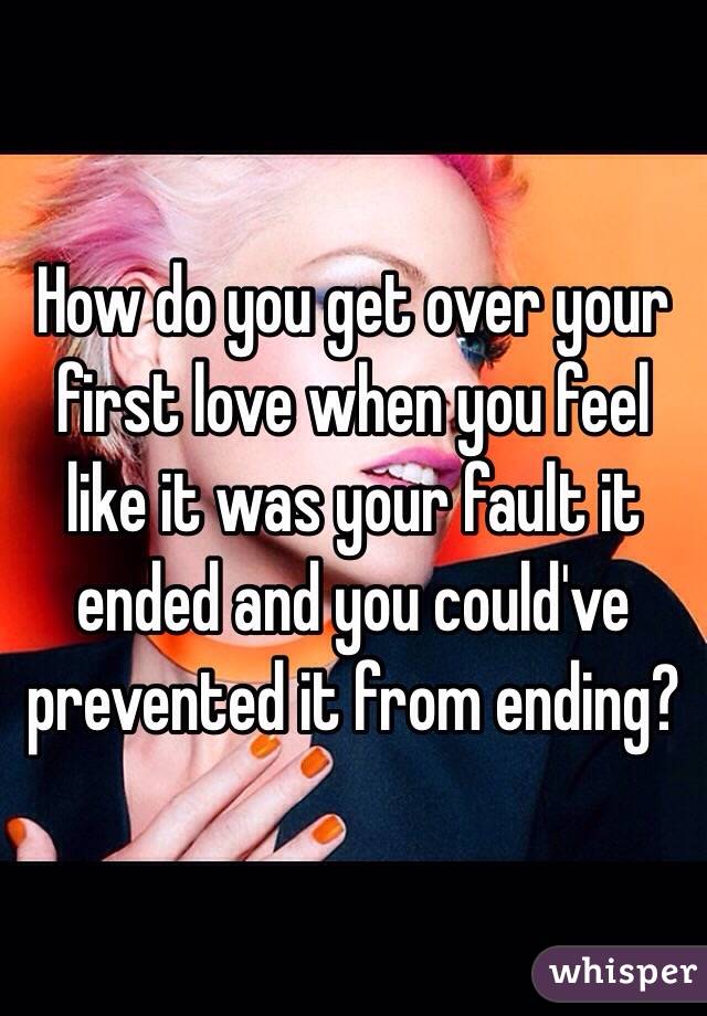 How do you get over your first love when you feel like it was your fault it ended and you could've prevented it from ending?