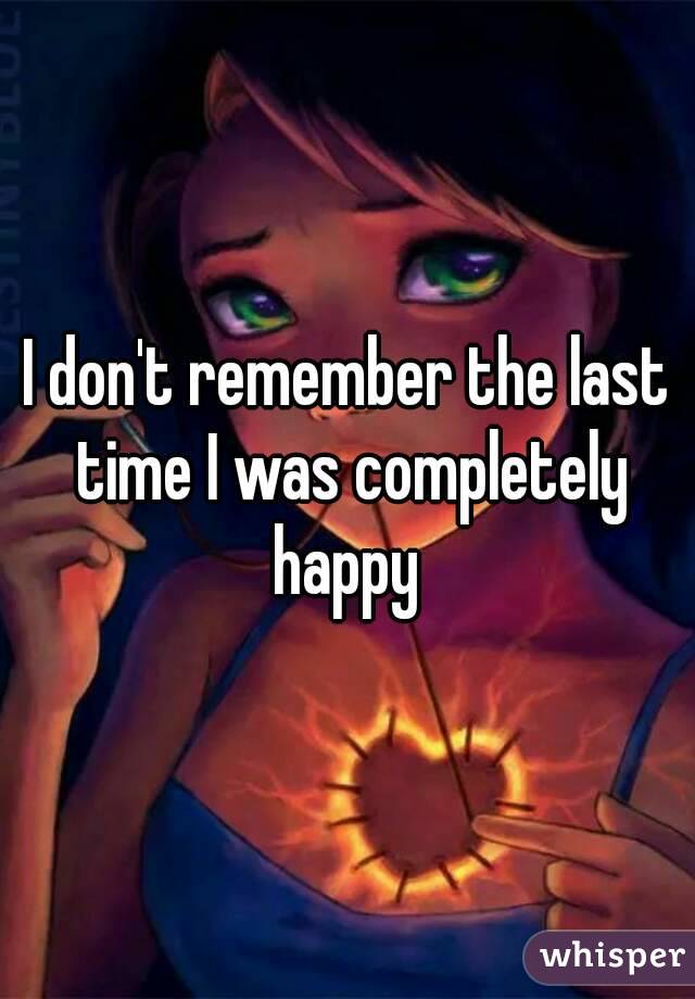 I don't remember the last time I was completely happy 