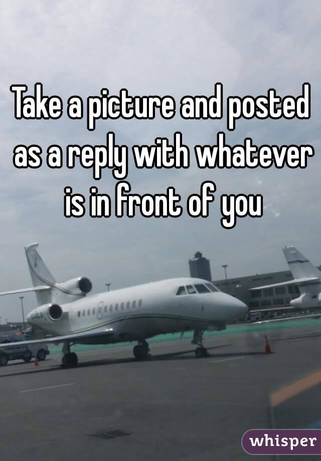Take a picture and posted as a reply with whatever is in front of you