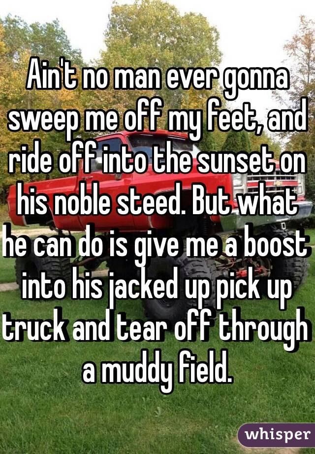 Ain't no man ever gonna sweep me off my feet, and ride off into the sunset on his noble steed. But what he can do is give me a boost into his jacked up pick up truck and tear off through a muddy field.