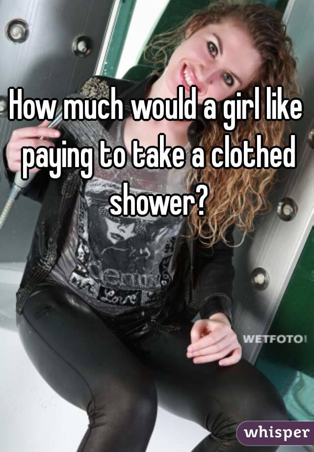 How much would a girl like paying to take a clothed shower?