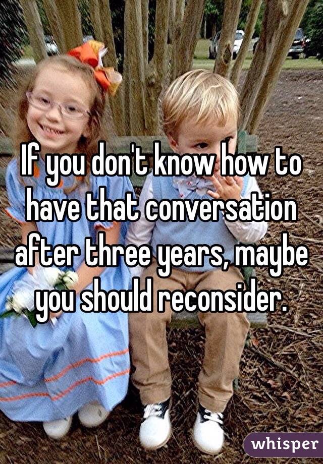 If you don't know how to have that conversation after three years, maybe you should reconsider. 