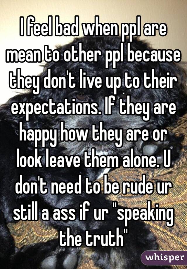 I feel bad when ppl are mean to other ppl because they don't live up to their expectations. If they are happy how they are or look leave them alone. U don't need to be rude ur still a ass if ur "speaking the truth" 
