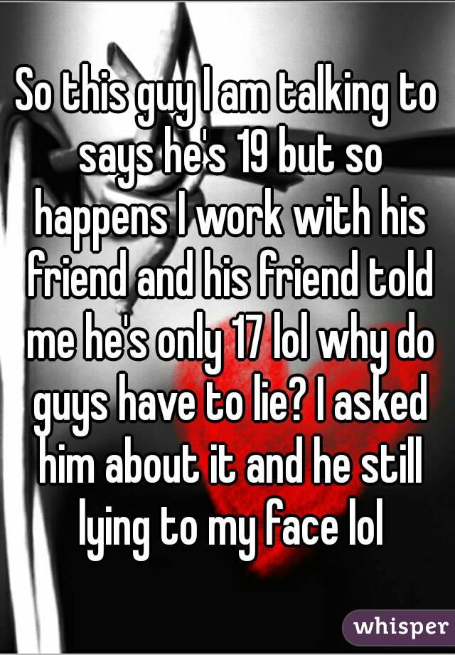 So this guy I am talking to says he's 19 but so happens I work with his friend and his friend told me he's only 17 lol why do guys have to lie? I asked him about it and he still lying to my face lol