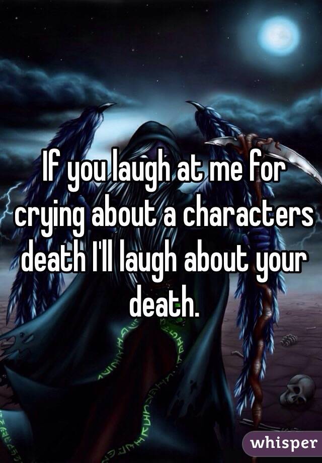 If you laugh at me for crying about a characters death I'll laugh about your death.