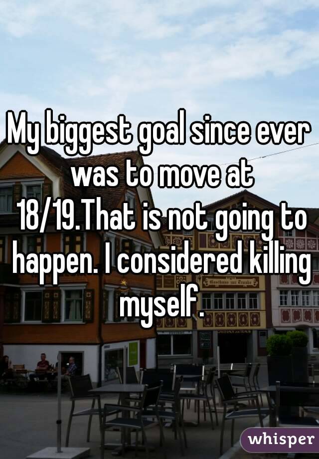 My biggest goal since ever was to move at 18/19.That is not going to happen. I considered killing myself.