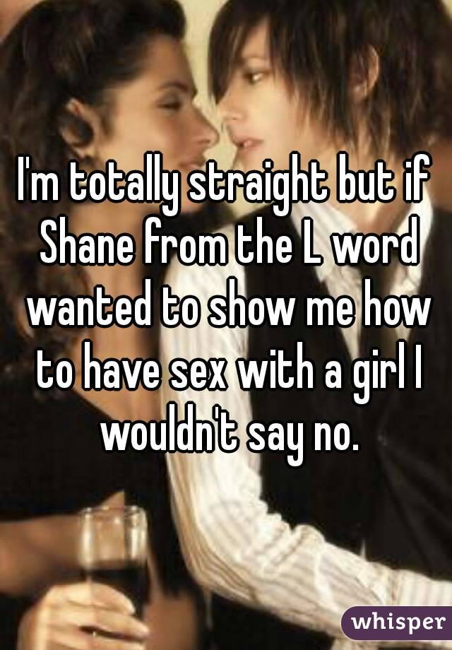 I'm totally straight but if Shane from the L word wanted to show me how to have sex with a girl I wouldn't say no.