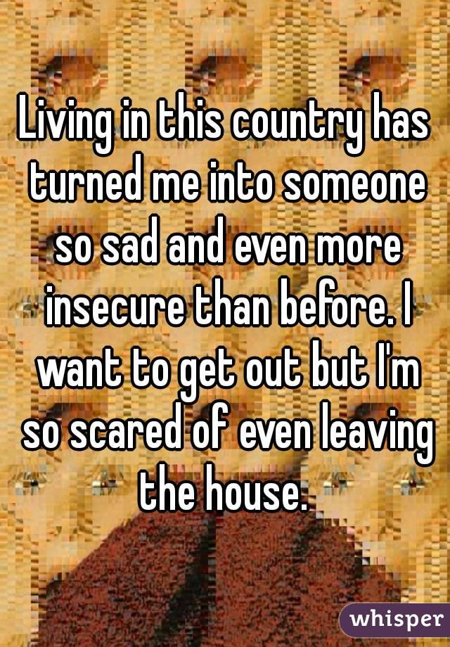 Living in this country has turned me into someone so sad and even more insecure than before. I want to get out but I'm so scared of even leaving the house. 