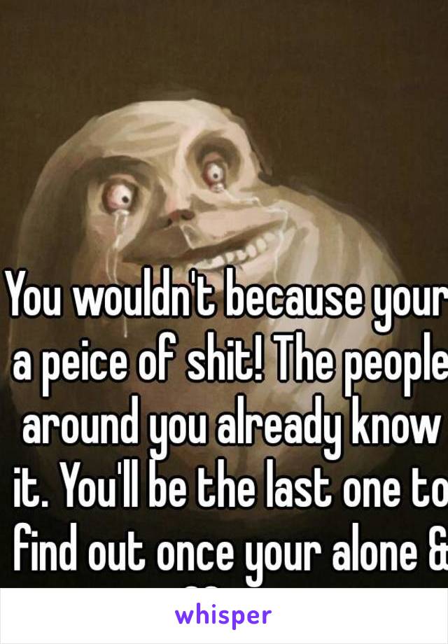 You wouldn't because your a peice of shit! The people around you already know it. You'll be the last one to find out once your alone & suffering. 