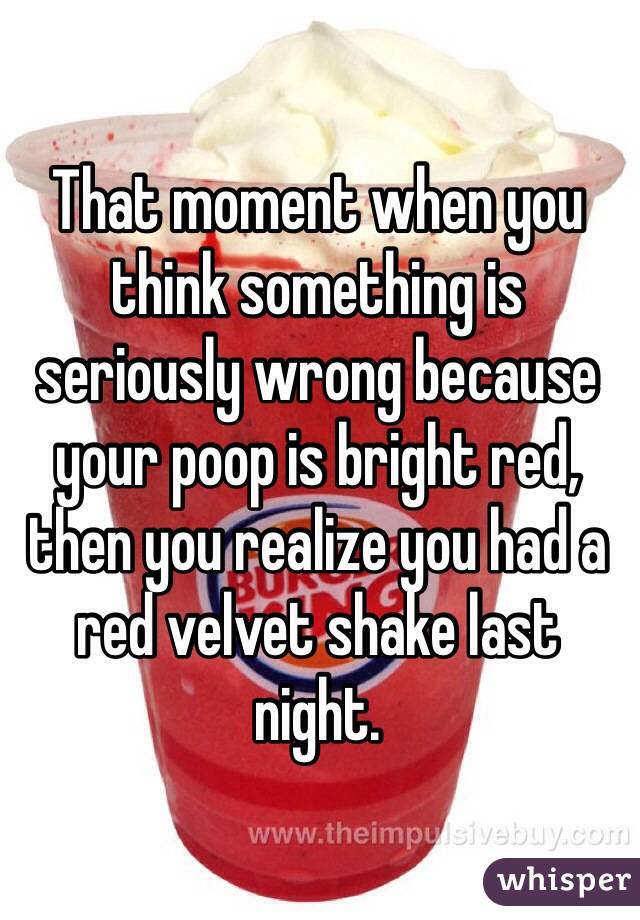 That moment when you think something is seriously wrong because your poop is bright red, then you realize you had a red velvet shake last night. 