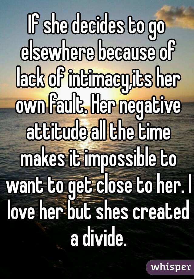 If she decides to go elsewhere because of lack of intimacy,its her own fault. Her negative attitude all the time makes it impossible to want to get close to her. I love her but shes created a divide.