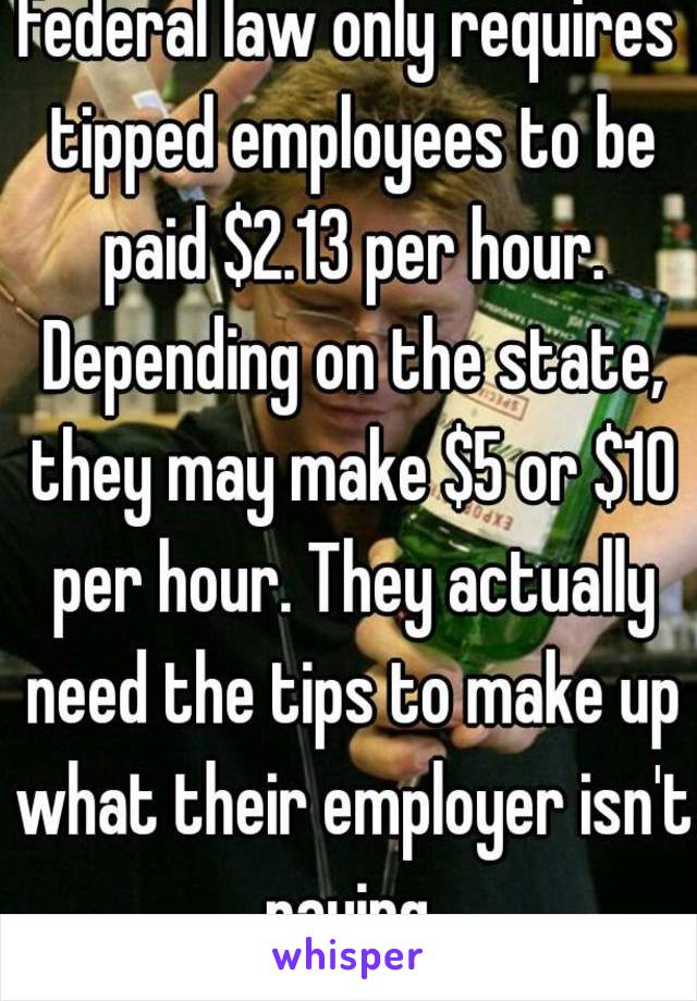 Federal law only requires tipped employees to be paid $2.13 per hour. Depending on the state, they may make $5 or $10 per hour. They actually need the tips to make up what their employer isn't paying.