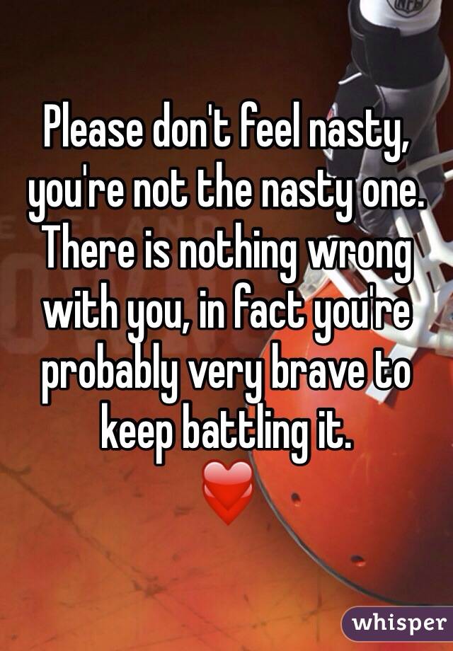 Please don't feel nasty, you're not the nasty one. There is nothing wrong with you, in fact you're probably very brave to keep battling it.
❤️