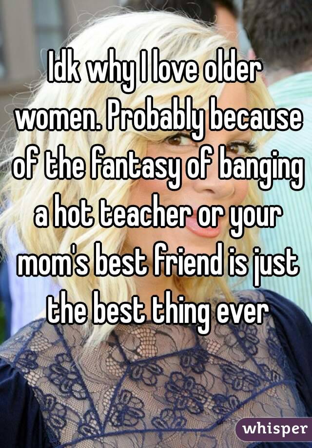 Idk why I love older women. Probably because of the fantasy of banging a hot teacher or your mom's best friend is just the best thing ever