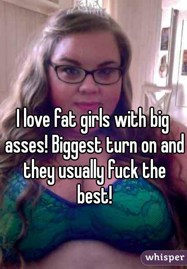 I love fat girls with big asses! Biggest turn on and they usually fuck the best!