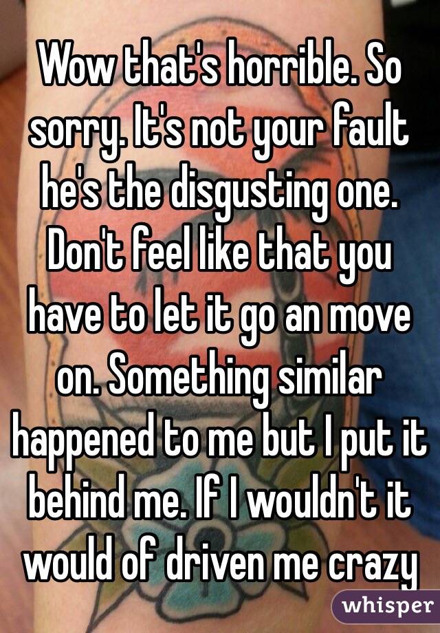 Wow that's horrible. So sorry. It's not your fault he's the disgusting one. Don't feel like that you have to let it go an move on. Something similar happened to me but I put it behind me. If I wouldn't it would of driven me crazy 