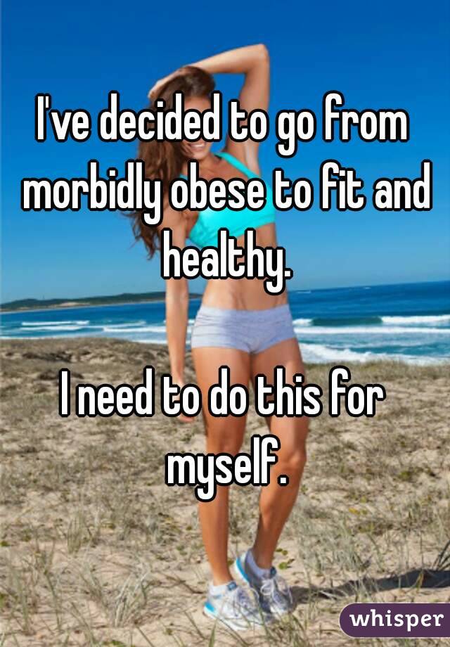 I've decided to go from morbidly obese to fit and healthy.

I need to do this for myself.