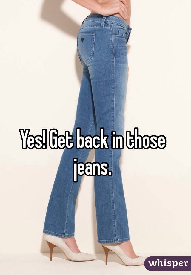 Yes! Get back in those jeans. 