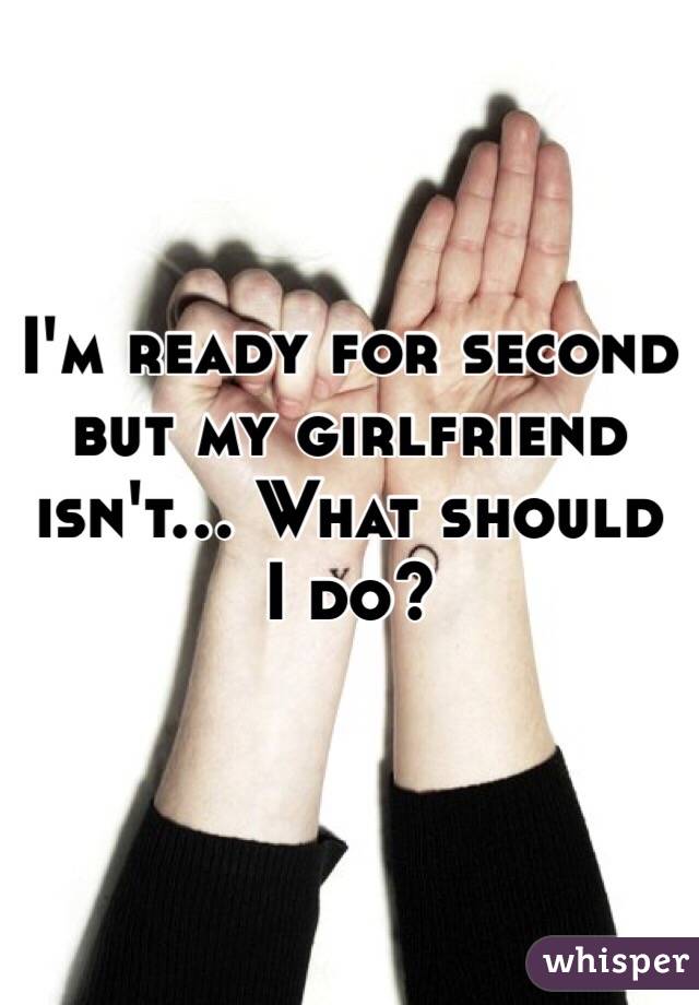 I'm ready for second but my girlfriend isn't... What should I do? 