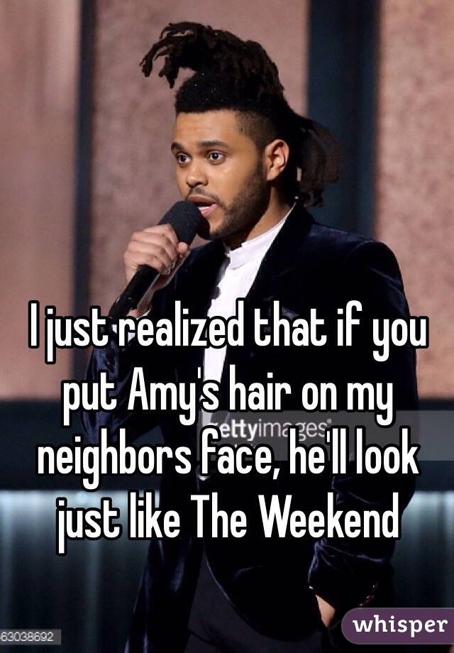 I just realized that if you put Amy's hair on my neighbors face, he'll look just like The Weekend