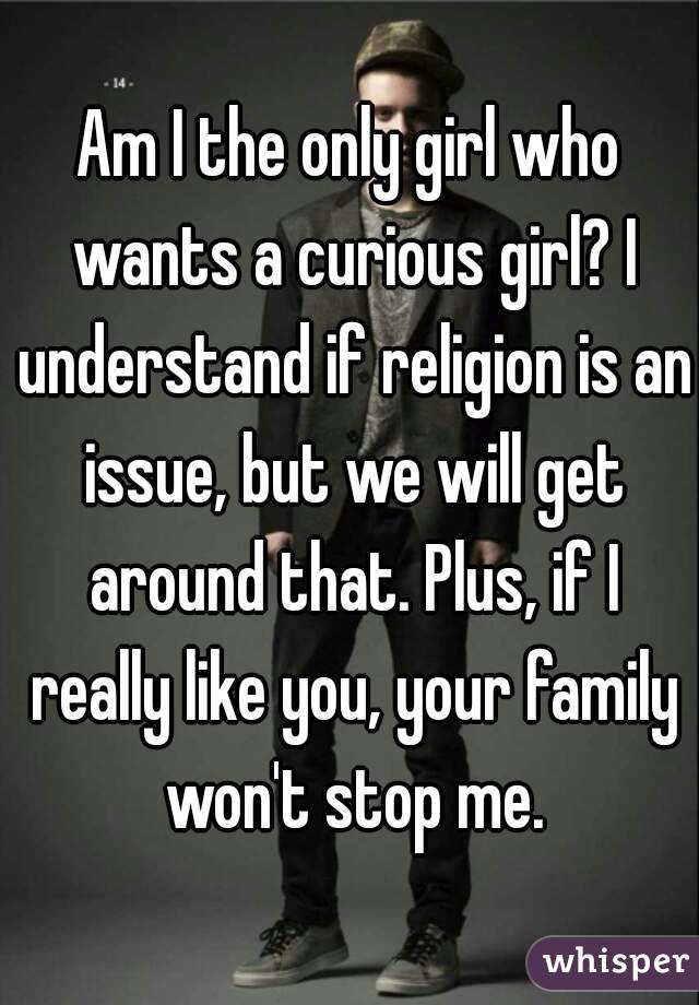Am I the only girl who wants a curious girl? I understand if religion is an issue, but we will get around that. Plus, if I really like you, your family won't stop me.