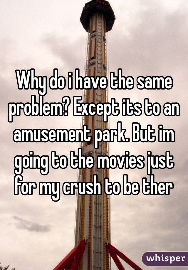 Why do i have the same problem? Except its to an amusement park. But im going to the movies just for my crush to be ther