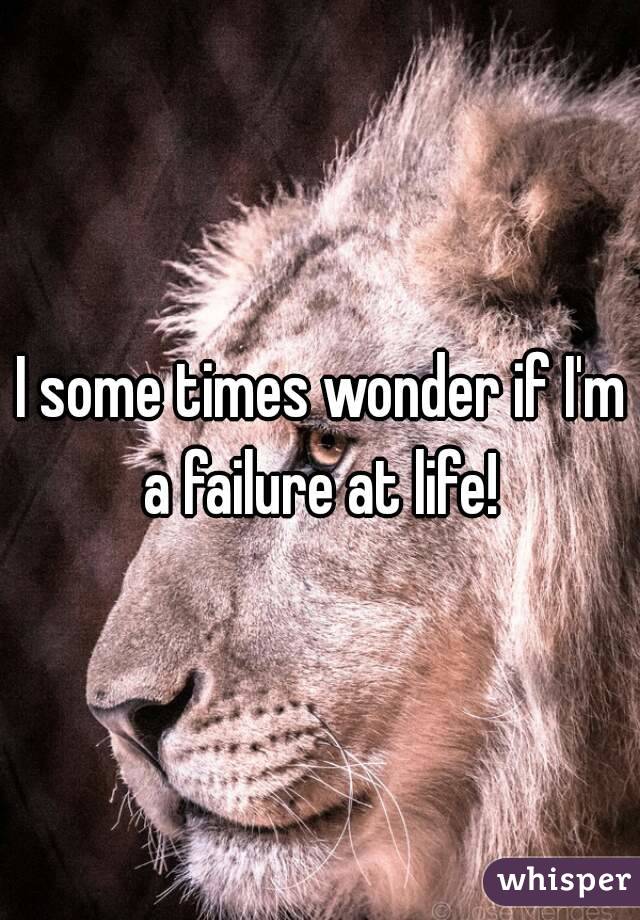 I some times wonder if I'm a failure at life! 