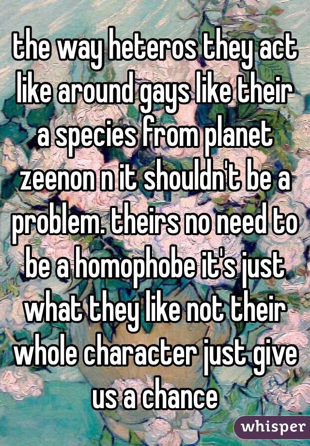 the way heteros they act like around gays like their a species from planet zeenon n it shouldn't be a problem. theirs no need to be a homophobe it's just what they like not their whole character just give us a chance 