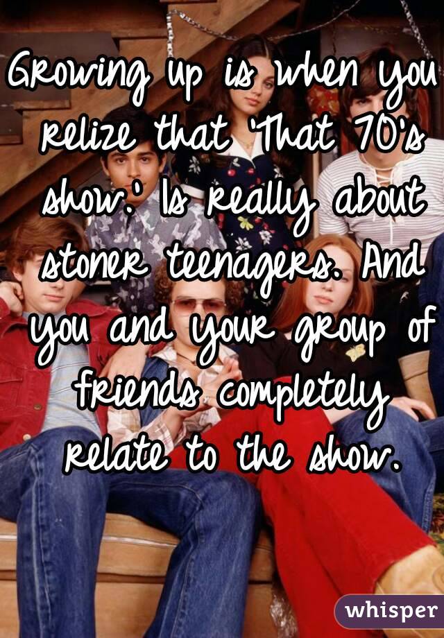 Growing up is when you relize that 'That 70's show.' Is really about stoner teenagers. And you and your group of friends completely relate to the show.