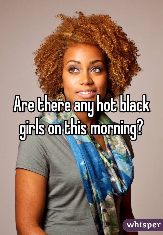Are there any hot black girls on this morning?