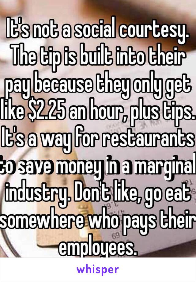 It's not a social courtesy. The tip is built into their pay because they only get like $2.25 an hour, plus tips. It's a way for restaurants to save money in a marginal industry. Don't like, go eat somewhere who pays their employees.