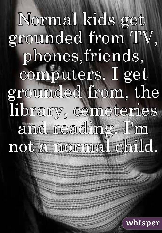Normal kids get grounded from TV, phones,friends, computers. I get grounded from, the library, cemeteries and reading. I'm not a normal child. 