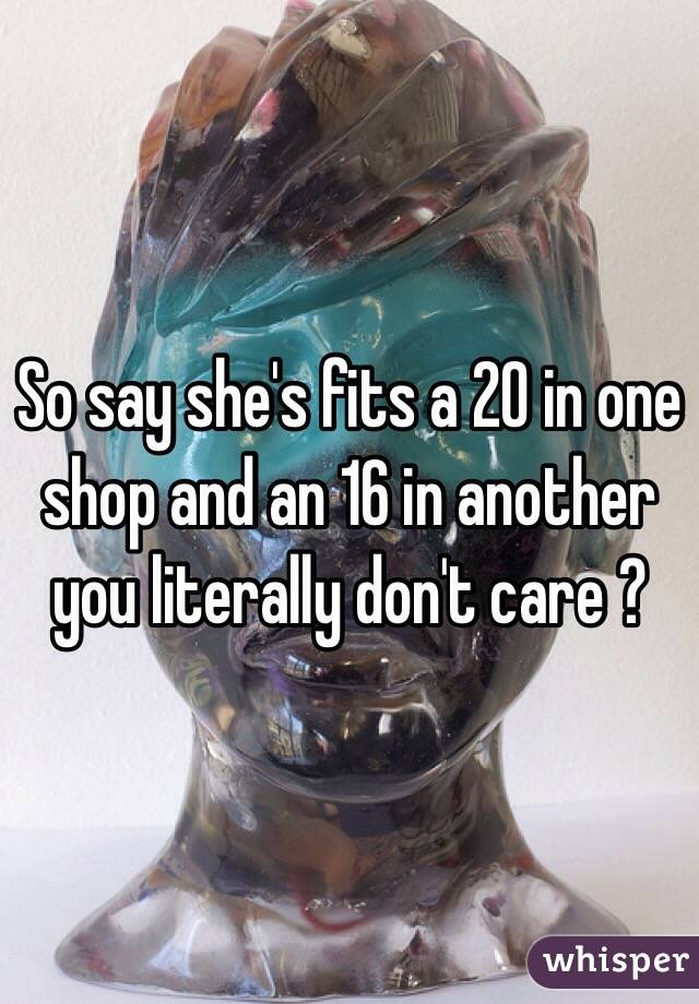So say she's fits a 20 in one shop and an 16 in another you literally don't care ?