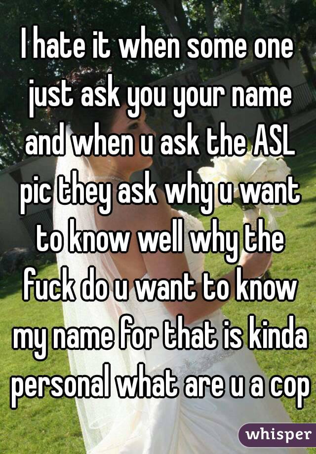 I hate it when some one just ask you your name and when u ask the ASL pic they ask why u want to know well why the fuck do u want to know my name for that is kinda personal what are u a cop