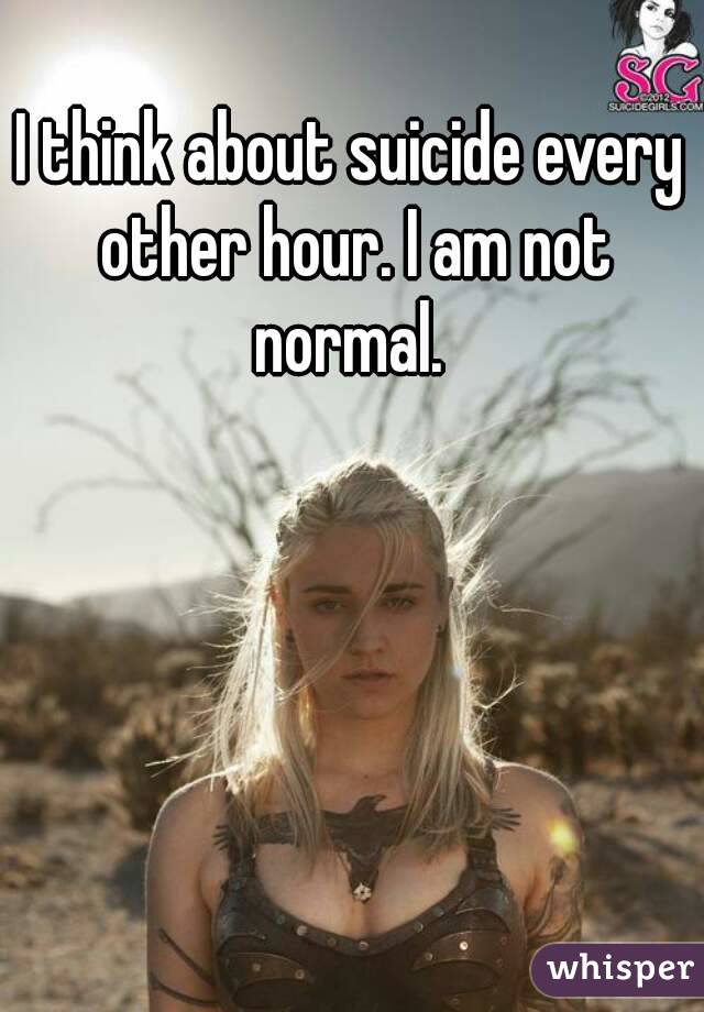 I think about suicide every other hour. I am not normal. 