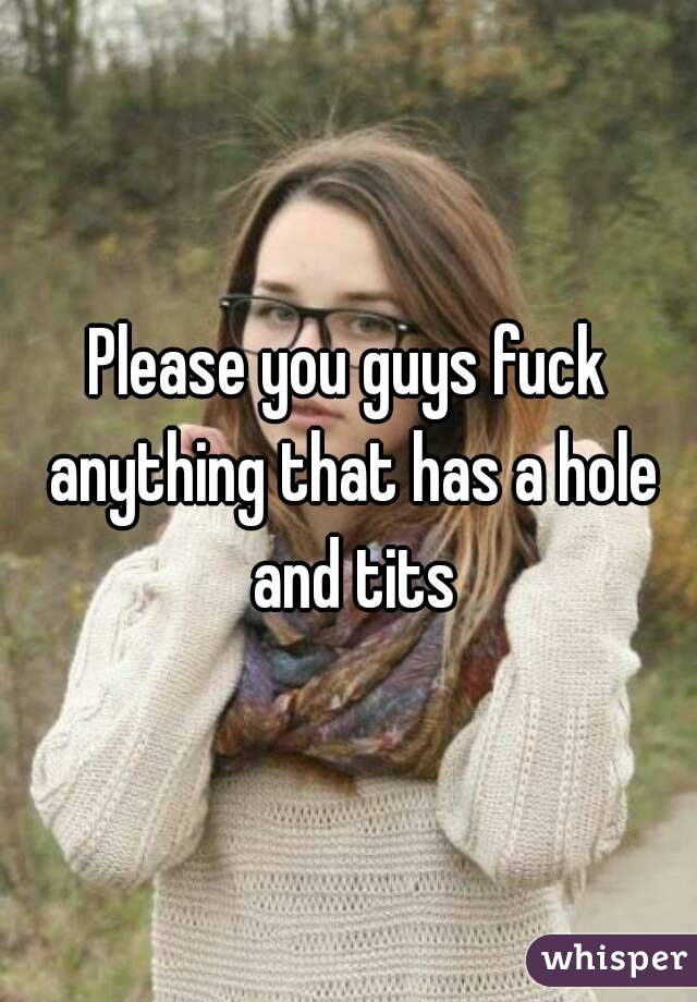 Please you guys fuck anything that has a hole and tits