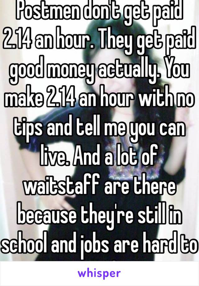 Postmen don't get paid 2.14 an hour. They get paid good money actually. You make 2.14 an hour with no tips and tell me you can live. And a lot of waitstaff are there because they're still in school and jobs are hard to come by 