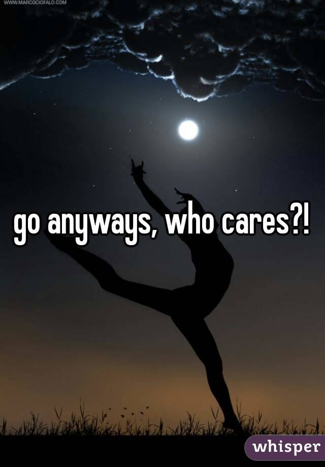 go anyways, who cares?!