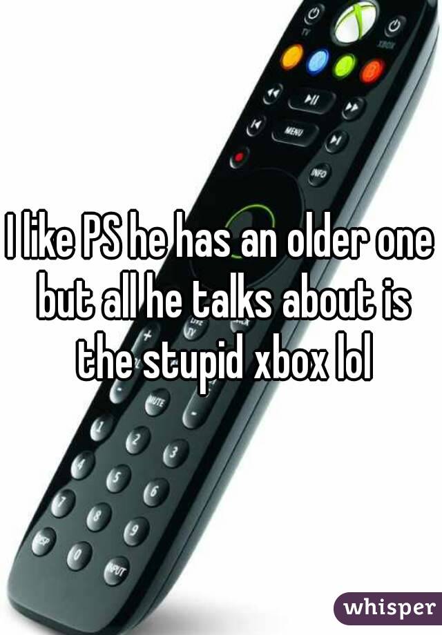 I like PS he has an older one but all he talks about is the stupid xbox lol