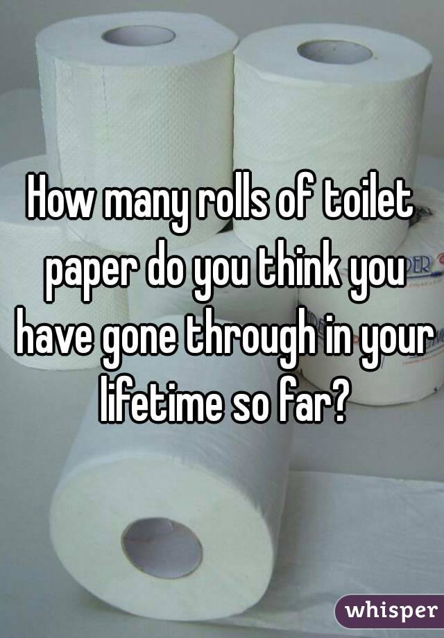 How many rolls of toilet paper do you think you have gone through in your lifetime so far?