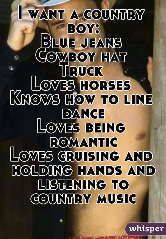 I want a country boy:
Blue jeans
Cowboy hat
Truck
Loves horses
Knows how to line dance
Loves being romantic
Loves cruising and holding hands and listening to country music