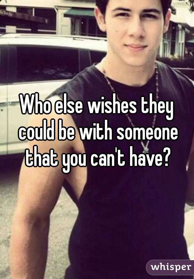 Who else wishes they could be with someone that you can't have?