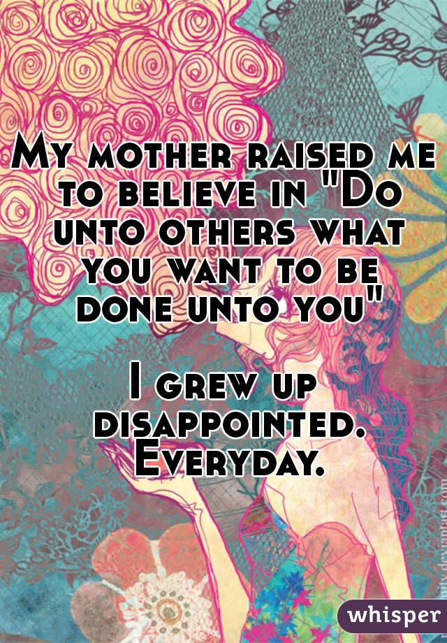 My mother raised me to believe in "Do unto others what you want to be done unto you"

I grew up disappointed. Everyday.