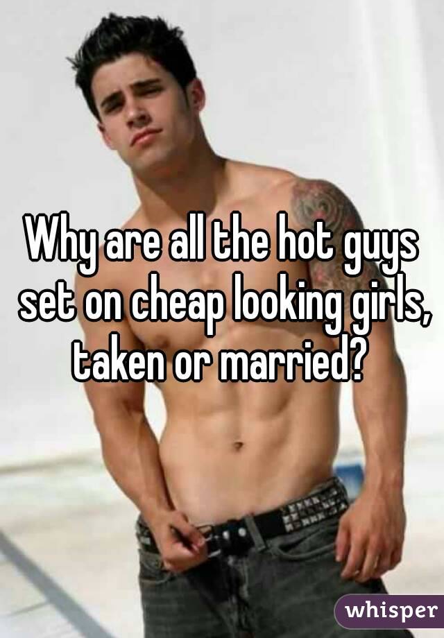 Why are all the hot guys set on cheap looking girls, taken or married? 